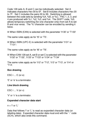 Page 249A - 50 
HL7050_US_UG_FM5.5
Code 128 sets A, B and C can be individually selected.  Set A 
indicates characters Hex 00 to 5F.  Set B includes characters Hex 20 
to 7F.  Set C includes the pairs 00 to 99.  Switching is allowed 
between the code sets by sending %A, %B, or %C.  FNC 1, 2, 3, and 
4 are produced with %1, %2, %3, and %4.  The SHIFT code, %S, 
allows temporary switching (for one character only) from set A to set 
B and vice versa.  The % character can be encoded by sending it 
twice. 
■When ISBN...