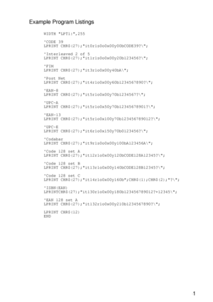 Page 250 A - 51
HL7050_US_UG_FM5.5
Example Program Listings
      WIDTH LPT1:,255
      CODE 39
      LPRINT CHR$(27);it0r1s0o0x00y00bCODE39?\;
      Interleaved 2 of 5
      LPRINT CHR$(27);it1r1s0o0x00y20b123456?\;
      FIM
      LPRINT CHR$(27);it3r1o0x00y40bA\;
      Post Net
      LPRINT CHR$(27);it4r1o0x00y60b1234567890?\;
      EAN-8
      LPRINT CHR$(27);it5r1o0x00y70b1234567?\;
      UPC-A
      LPRINT CHR$(27);it5r1o0x50y70b12345678901?\;
      EAN-13
      LPRINT...