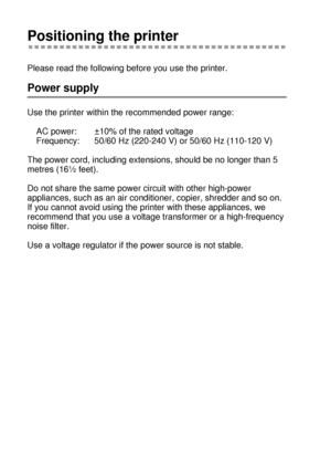 Page 271 - 8 ABOUT THIS PRINTER
HL7050_US_UG_FM5.5
Positioning the printer
Please read the following before you use the printer. 
Power supply
Use the printer within the recommended power range:
AC power: ±10% of the rated voltage
Frequency: 50/60 Hz (220-240 V) or 50/60 Hz (110-120 V)
The power cord, including extensions, should be no longer than 5 
metres (16½ feet). 
Do not share the same power circuit with other high-power 
appliances, such as an air conditioner, copier, shredder and so on.  
If you cannot...