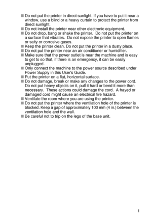 Page 30ABOUT THIS PRINTER 1 - 11
HL7050_US_UG_FM5.5
■Do not put the printer in direct sunlight. If you have to put it near a 
window, use a blind or a heavy curtain to protect the printer from 
direct sunlight. 
■Do not install the printer near other electronic equipment.
■Do not drop, bang or shake the printer.  Do not put the printer on 
a surface that vibrates.  Do not expose the printer to open flames 
or salty or corrosive gases. 
■Keep the printer clean. Do not put the printer in a dusty place. 
■Do not...