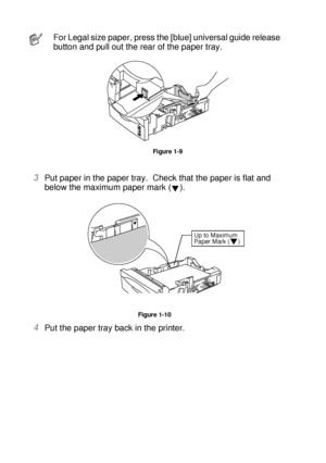 Page 391 - 20 ABOUT THIS PRINTER
HL7050_US_UG_FM5.5
3Put paper in the paper tray.  Check that the paper is flat and 
below the maximum paper mark ( ).
Figure 1-10
4Put the paper tray back in the printer.  
For Legal size paper, press the [blue] universal guide release 
button and pull out the rear of the paper tray.
Figure 1-9
Up to Maximum 
Paper Mark ( )
 