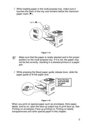 Page 44ABOUT THIS PRINTER 1 - 25
HL7050_US_UG_FM5.5
3When loading paper in the multi-purpose tray, make sure it 
touches the back of the tray and remains below the maximum 
paper mark ( ).
Figure 1-15
4While pressing the [blue] paper-guide release lever, slide the 
paper guide to fit the paper size.
Figure 1-16
When you print on special paper such as envelopes, thick paper, 
labels, and so on, open the face-up output tray to print face up. See 
Printing on envelopes (Face-up printing) or Printing on labels,...