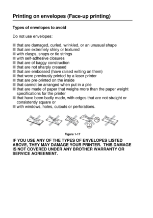 Page 471 - 28 ABOUT THIS PRINTER
HL7050_US_UG_FM5.5
Printing on envelopes (Face-up printing)
Types of envelopes to avoid
Do not use envelopes:
■that are damaged, curled, wrinkled, or an unusual shape
■that are extremely shiny or textured 
■with clasps, snaps or tie strings
■with self-adhesive closures
■that are of baggy construction
■that are not sharply creased
■that are embossed (have raised writing on them)
■that were previously printed by a laser printer
■that are pre-printed on the inside
■that cannot be...