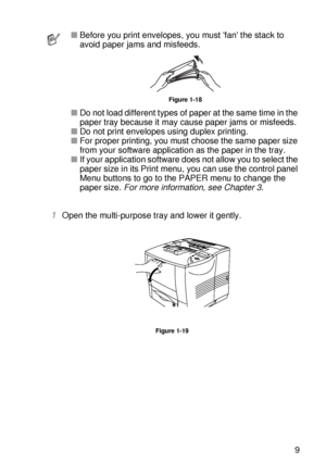 Page 48ABOUT THIS PRINTER 1 - 29
HL7050_US_UG_FM5.5
1Open the multi-purpose tray and lower it gently.
Figure 1-19
■Before you print envelopes, you must fan the stack to 
avoid paper jams and misfeeds. 
Figure 1-18
■Do not load different types of paper at the same time in the 
paper tray because it may cause paper jams or misfeeds.
■Do not print envelopes using duplex printing.
■For proper printing, you must choose the same paper size 
from your software application as the paper in the tray.
■If your application...