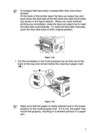 Page 50ABOUT THIS PRINTER 1 - 31
HL7050_US_UG_FM5.5
Figure 1-22
4Put the envelopes in the multi-purpose tray so they touch the 
back of the tray and remain below the maximum paper mark 
(). 
Figure 1-23
Envelopes that have been creased after they have been 
printed:
At the back of the printer open the face-up output tray and 
push down the blue tabs at the left-hand and right-hand sides 
(as shown in the figure below).  When you have finished 
printing your envelopes, close the face-up output tray to reset 
the...