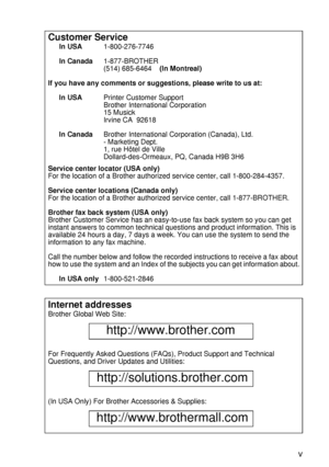 Page 6 v
HL7050_US_UG_FM5.5
Customer Service
In USA1-800-276-7746
In Canada1-877-BROTHER
(514) 685-6464    (In Montreal) 
If you have any comments or suggestions, please write to us at:
In USAPrinter Customer Support
Brother International Corporation
15 Musick
Irvine CA  92618
In CanadaBrother International Corporation (Canada), Ltd.
- Marketing Dept.
1, rue Hôtel de Ville
Dollard-des-Ormeaux, PQ, Canada H9B 3H6
Service center locator (USA only)
For the location of a Brother authorized service center, call...