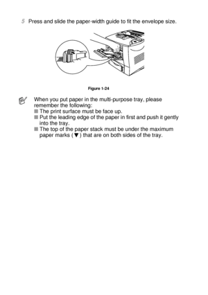 Page 511 - 32 ABOUT THIS PRINTER
HL7050_US_UG_FM5.5
5Press and slide the paper-width guide to fit the envelope size.
Figure 1-24
When you put paper in the multi-purpose tray, please 
remember the following: 
■The print surface must be face up. 
■Put the leading edge of the paper in first and push it gently 
into the tray. 
■The top of the paper stack must be under the maximum 
paper marks ( ) that are on both sides of the tray. 
 