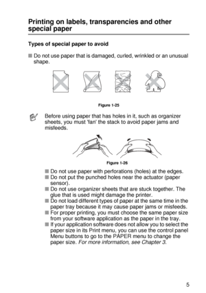 Page 54ABOUT THIS PRINTER 1 - 35
HL7050_US_UG_FM5.5
Printing on labels, transparencies and other 
special paper
Types of special paper to avoid
■Do not use paper that is damaged, curled, wrinkled or an unusual 
shape.  
Figure 1-25
Before using paper that has holes in it, such as organizer 
sheets, you must fan the stack to avoid paper jams and 
misfeeds. 
Figure 1-26
■Do not use paper with perforations (holes) at the edges.
■Do not put the punched holes near the actuator (paper 
sensor).
■Do not use organizer...