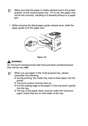 Page 571 - 38 ABOUT THIS PRINTER
HL7050_US_UG_FM5.5
5While pressing the [blue] paper-guide release lever, slide the 
paper guide to fit the paper size.
Figure 1-32
WARNING
Do not touch transparencies that have just been printed because 
they will be very hot!
Make sure that the paper is neatly stacked and in the proper 
position on the multi-purpose tray.  If it is not, the paper may 
not be fed correctly, resulting in a skewed printout or a paper 
jam.
When you put paper in the multi-purpose tray, please...