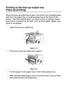 Page 591 - 40 ABOUT THIS PRINTER
HL7050_US_UG_FM5.5
Printing to the face-up output tray 
(Face-up printing)
When the face-up output tray is open, the printer has a straight paper 
path from the paper tray or multi-purpose tray to the back of the 
printer.  Use this method when you want to print on special media 
that is thick or should not be bent, such as thick paper, labels, card 
stock or envelopes.
1Open the face-up output tray.
Figure 1-33
2Pull out the face-up output tray support.
Figure 1-34
3Put the...