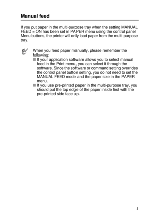 Page 60ABOUT THIS PRINTER 1 - 41
HL7050_US_UG_FM5.5
Manual feed
If you put paper in the multi-purpose tray when the setting MANUAL 
FEED = ON has been set in PAPER menu using the control panel 
Menu buttons, the printer will only load paper from the multi-purpose 
tray.
When you feed paper manually, please remember the 
following:  
■If your application software allows you to select manual 
feed in the Print menu, you can select it through the 
software. Since the software or command setting overrides 
the...