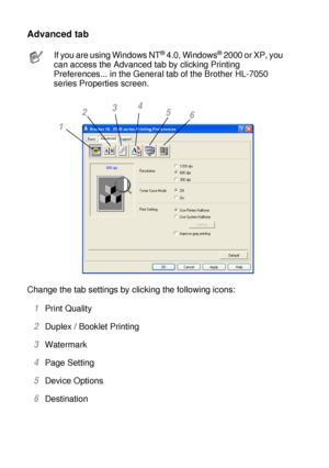 Page 632 - 3 DRIVER AND SOFTWARE
HL7050_US_UG_FM5.5
Advanced tab 
Change the tab settings by clicking the following icons:  
1Print Quality
2Duplex / Booklet Printing
3Watermark 
4Page Setting
5Device Options
6Destination
If you are using Windows NT® 4.0, Windows® 2000 or XP, you 
can access the Advanced tab by clicking Printing 
Preferences... in the General tab of the Brother HL-7050 
series Properties screen.
1234
5
6
 