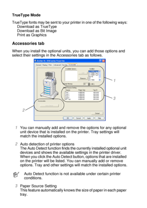 Page 692 - 9 DRIVER AND SOFTWARE
HL7050_US_UG_FM5.5
TrueType Mode
TrueType fonts may be sent to your printer in one of the following ways:
Download as TrueType
Download as Bit Image
Print as Graphics 
Accessories tab
When you install the optional units, you can add those options and 
select their settings in the Accessories tab as follows.
1You can manually add and remove the options for any optional 
unit device that is installed on the printer. Tray settings will 
match the installed options. 
2Auto detection...