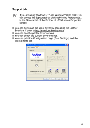 Page 70DRIVER AND SOFTWARE 2 - 10
HL7050_US_UG_FM5.5
Support tab 
■You can download the latest driver by accessing the Brother 
Solutions Center at http://solutions.brother.com
■You can see the printer driver version.
■You can check the current driver settings.
■You can print the Configuration page (Print Settings) and the 
internal fonts list.  
If you are using Windows NT® 4.0, Windows® 2000 or XP, you 
can access the Support tab by clicking Printing Preferences... 
in the General tab of the Brother HL-7050...