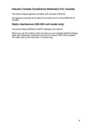 Page 8 vii
HL7050_US_UG_FM5.5
Industry Canada Compliance Statement (For Canada)
This Class B digital apparatus complies with Canadian ICES-003.
Cet appareil numérique de la classe B est conforme à la norme NMB-003 du 
Canada.
Radio interference (220-240 volt model only)
This printer follows EN55022 (CISPR Publication 22)/Class B.
Before you use this product, make sure that you use a double-shielded interface 
cable with twisted-pair conductors and that it is marked IEEE1284 compliant. 
The cable must not be...