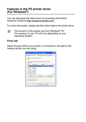 Page 712 - 11 DRIVER AND SOFTWARE
HL7050_US_UG_FM5.5
Features in the PS printer driver 
(For Windows®)
You can download the latest driver by accessing the Brother 
Solutions Center at http://solutions.brother.com
For more information, please see the online Help in the printer driver.
Ports tab
Select the port where your printer is connected or the path to the 
network printer you are using.
The screens in this section are from Windows® XP. 
The screens on your PC will vary depending on your 
Operating System.
 