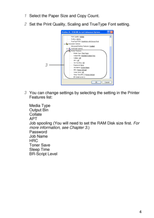 Page 74DRIVER AND SOFTWARE 2 - 14
HL7050_US_UG_FM5.5
1Select the Paper Size and Copy Count.
2Set the Print Quality, Scaling and TrueType Font setting.
3You can change settings by selecting the setting in the Printer 
Features list:
Media Type
Output Bin
Collate
APT
Job spooling (You will need to set the RAM Disk size first. For 
more information, see Chapter 3.)
Password
Job Name
HRC
Toner Save
Sleep Time
BR-Script Level
3
 