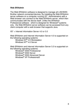 Page 78DRIVER AND SOFTWARE 2 - 18
HL7050_US_UG_FM5.5
Web BRAdmin
The Web BRAdmin software is designed to manage all LAN/WAN 
Brother network connected devices. By installing the Web BRAdmin 
server software on a computer running IIS*, Administrators with a 
Web browser can connect to the Web BRAdmin server, which then 
communicates with the device itself. Unlike the BRAdmin 
Professional software - which is designed for Windows
® systems 
only - the Web BRAdmin server software can be accessed from any 
client...