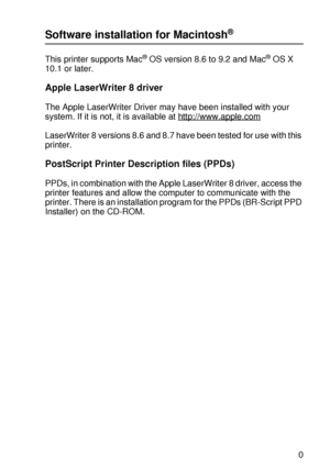 Page 80DRIVER AND SOFTWARE 2 - 20
HL7050_US_UG_FM5.5
Software installation for Macintosh®
This printer supports Mac® OS version 8.6 to 9.2 and Mac® OS X 
10.1 or later.
Apple LaserWriter 8 driver
The Apple LaserWriter Driver may have been installed with your 
system. If it is not, it is available at http://www.apple.com
LaserWriter 8 versions 8.6 and 8.7 have been tested for use with this 
printer.
PostScript Printer Description files (PPDs)
PPDs, in combination with the Apple LaserWriter 8 driver, access the...