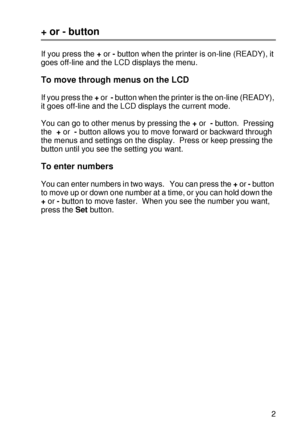 Page 96CONTROL PANEL 3 - 12
HL7050_US_UG_FM5.5
+ or - button
If you press the + or - button when the printer is on-line (READY), it 
goes off-line and the LCD displays the menu. 
To move through menus on the LCD
If you press the + or  - button when the printer is the on-line (READY), 
it goes off-line and the LCD displays the current mode.
You can go to other menus by pressing the + or  - button.  Pressing 
the  + or  - button allows you to move forward or backward through 
the menus and settings on the...