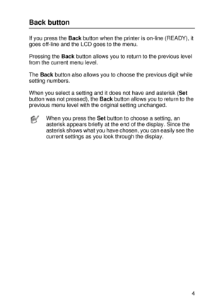 Page 98CONTROL PANEL 3 - 14
HL7050_US_UG_FM5.5
Back button
If you press the Back button when the printer is on-line (READY), it 
goes off-line and the LCD goes to the menu.
Pressing the Back button allows you to return to the previous level 
from the current menu level.
The Back button also allows you to choose the previous digit while 
setting numbers.    
When you select a setting and it does not have and asterisk (Set 
button was not pressed), the Back button allows you to return to the 
previous menu level...