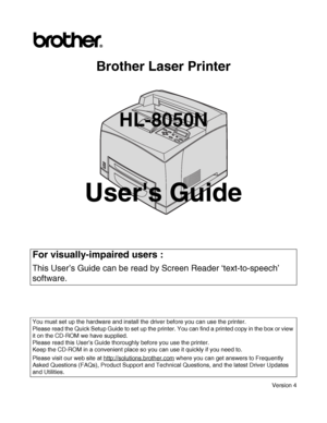 Page 1
Brother Laser Printer
HL-8050N
Users Guide
Version 4
For visually-impaired users : 
This User’s Guide can be read by Screen Reader ‘text-to-speech’ 
software.
You must set up the hardware and install the driver before you can use the printer.
Please read the Quick Setup Guide to set up the printe r. You can find a printed copy in the box or view 
it on the CD-ROM we have supplied.
Please read this User’s Guide thoroughly before you use the printer. 
Keep the CD-ROM in a convenient place so you can use...