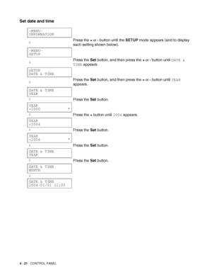 Page 1014 - 21   CONTROL PANEL
Set date and time
-MENU-
INFORMATION
↓Press the + or - button until the SETUP mode appears (and to display 
each setting shown below).
-MENU-
SETUP
↓Press the Set button, and then press the + or - button until DATE & 
TIME appears.
SETUP
DATE & TIME
↓Press the Set button, and then press the + or - button until YEAR 
appears.
DATE & TIME
YEAR
↓Press the Set button.
YEAR
=2000____________*
↓Press the + button until 2004 appears.
YEAR
=2004
↓Press the Set button.
YEAR...