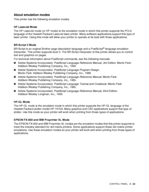 Page 102CONTROL PANEL   4 - 22
About emulation modes
This printer has the following emulation modes.
HP LaserJet Mode
The HP LaserJet mode (or HP mode) is the emulation mode in which this printer supports the PCL6 
language of the Hewlett-Packard LaserJet laser printer. Many software applications support this type of 
laser printer. Using this mode will allow your printer to operate at its best with those applications.
BR-Script 3 Mode
BR-Script is an original Brother page description language and a PostScript
®...