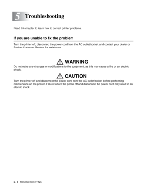 Page 1075 - 1   TROUBLESHOOTING
5
Read this chapter to learn how to correct printer problems.
If you are unable to fix the problem
Turn the printer off, disconnect the power cord from the AC outlet/socket, and contact your dealer or 
Brother Customer Service for assistance.
Do not make any changes or modifications to the equipment, as this may cause a fire or an electric 
shock. 
Turn the printer off and disconnect the power cord from the AC outlet/socket before performing 
maintenance on the printer. Failure to...