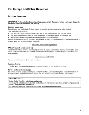 Page 12 XI
For Europe and Other Countries 
Brother Numbers
IMPORTANT: For technical and operational help, you must call the country where you bought the printer. 
Calls must be made from within that country. 
Register your product
By registering your product with Brother, you will be recorded as the original owner of the product.
Your registration with Brother:
■may serve as a confirmation of the purchase date of your product should you lose your receipt;
■may support an insurance claim by you in the event of...