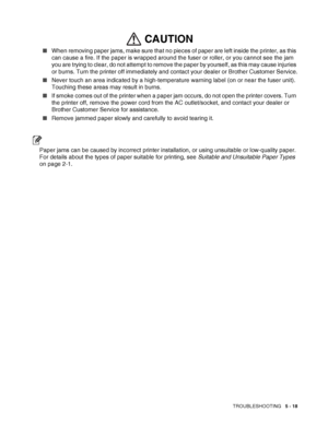 Page 124TROUBLESHOOTING   5 - 18
■When removing paper jams, make sure that no pieces of paper are left inside the printer, as this 
can cause a fire. If the paper is wrapped around the fuser or roller, or you cannot see the jam 
you are trying to clear, do not attempt to remove the paper by yourself, as this may cause injuries 
or burns. Turn the printer off immediately and contact your dealer or Brother Customer Service.
■Never touch an area indicated by a high-temperature warning label (on or near the fuser...