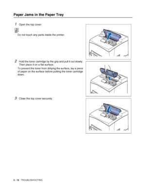 Page 1255 - 19   TROUBLESHOOTING
Paper Jams in the Paper Tray
1Open the top cover.
Do not touch any parts inside the printer.
2Hold the toner cartridge by the grip and pull it out slowly. 
Then place it on a flat surface.
To prevent the toner from dirtying the surface, lay a piece 
of paper on the surface before putting the toner cartridge 
down.
3Close the top cover securely.
 