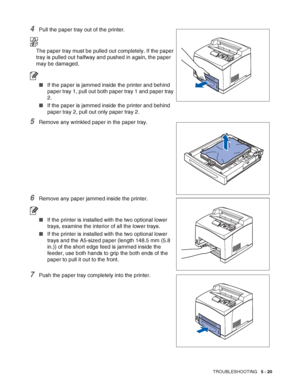 Page 126TROUBLESHOOTING   5 - 20
4Pull the paper tray out of the printer.
The paper tray must be pulled out completely. If the paper 
tray is pulled out halfway and pushed in again, the paper 
may be damaged.
■If the paper is jammed inside the printer and behind 
paper tray 1, pull out both paper tray 1 and paper tray 
2.
■If the paper is jammed inside the printer and behind 
paper tray 2, pull out only paper tray 2.
5Remove any wrinkled paper in the paper tray.
6Remove any paper jammed inside the printer.
■If...