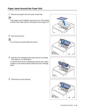 Page 128TROUBLESHOOTING   5 - 22
Paper Jams Around the Fuser Unit
1Remove any paper from the center output tray.
If the duplex unit is installed, open the cover of the duplex 
unit first. See Paper Jams in the Duplex Unit on page 5-27.
2Open the top cover.
Do not touch any parts inside the printer.
3Hold the toner cartridge by the grip and pull it out slowly. 
Then place it on a flat surface.
To prevent the toner from dirtying the surface, lay a piece 
of paper on the surface before putting the toner cartridge...