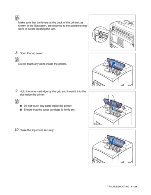 Page 130TROUBLESHOOTING   5 - 24
Make sure that the levers at the back of the printer, as 
shown in the illustration, are returned to the positions they 
were in before clearing the jam.
8Open the top cover.
Do not touch any parts inside the printer.
9Hold the toner cartridge by the grip and insert it into the 
slot inside the printer.
■Do not touch any parts inside the printer.
■Ensure that the toner cartridge is firmly set.
10Close the top cover securely.
 