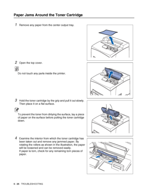 Page 1315 - 25   TROUBLESHOOTING
Paper Jams Around the Toner Cartridge
1Remove any paper from the center output tray.
2Open the top cover.
Do not touch any parts inside the printer.
3Hold the toner cartridge by the grip and pull it out slowly. 
Then place it on a flat surface.
To prevent the toner from dirtying the surface, lay a piece 
of paper on the surface before putting the toner cartridge 
down.
4Examine the interior from which the toner cartridge has 
been taken out and remove any jammed paper. By...