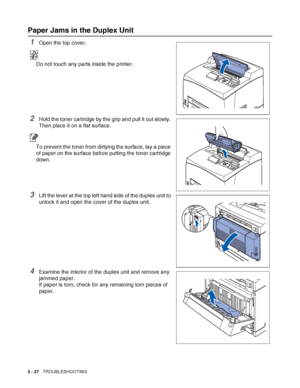 Page 1335 - 27   TROUBLESHOOTING
Paper Jams in the Duplex Unit
1Open the top cover.
Do not touch any parts inside the printer.
2Hold the toner cartridge by the grip and pull it out slowly. 
Then place it on a flat surface.
To prevent the toner from dirtying the surface, lay a piece 
of paper on the surface before putting the toner cartridge 
down.
3Lift the lever at the top left hand side of the duplex unit to 
unlock it and open the cover of the duplex unit.
4Examine the interior of the duplex unit and remove...