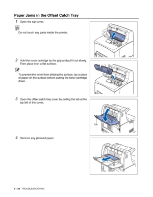 Page 1355 - 29   TROUBLESHOOTING
Paper Jams in the Offset Catch Tray
1Open the top cover.
Do not touch any parts inside the printer.
2Hold the toner cartridge by the grip and pull it out slowly. 
Then place it on a flat surface.
To prevent the toner from dirtying the surface, lay a piece 
of paper on the surface before putting the toner cartridge 
down.
3Open the offset catch tray cover by pulling the tab at the 
top left of the cover.
4Remove any jammed paper.
Tab
 