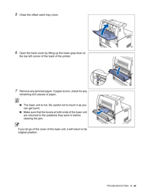 Page 136TROUBLESHOOTING   5 - 30
5Close the offset catch tray cover.
6Open the back cover by lifting up the lower gray lever at 
the top left corner of the back of the printer.
7Remove any jammed paper. If paper is torn, check for any 
remaining torn pieces of paper.
■The fuser unit is hot. Be careful not to touch it as you 
can get burnt.
■Make sure that the levers at both ends of the fuser unit 
are returned to the positions they were in before 
clearing the jam.
If you let go of the cover of the fuser unit,...