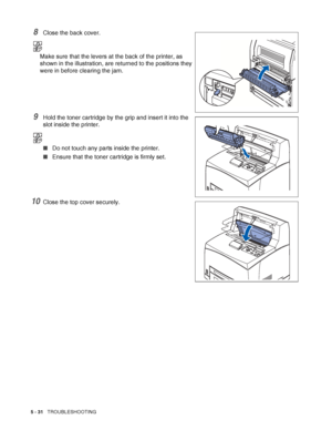 Page 1375 - 31   TROUBLESHOOTING
8Close the back cover.
Make sure that the levers at the back of the printer, as 
shown in the illustration, are returned to the positions they 
were in before clearing the jam.
9Hold the toner cartridge by the grip and insert it into the 
slot inside the printer.
■Do not touch any parts inside the printer.
■Ensure that the toner cartridge is firmly set.
10Close the top cover securely.
 