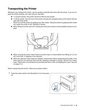 Page 138TROUBLESHOOTING   5 - 32
Transporting the Printer
Whenever you transport the printer, use the packing materials that came with the printer. If you do not 
pack the printer properly, you may void your warranty.
■To prevent injuries, this printer should be lifted by two people.
■To lift the printer, face the front of the printer and grip the recessed areas at the bottom left and 
right with both hands. 
Never try to lift the printer by gripping any other areas. Lifting the printer by gripping other areas...