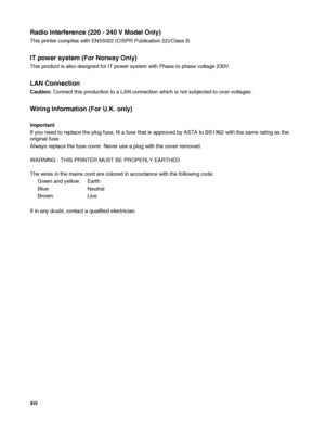 Page 15XIV   
Radio Interference (220 - 240 V Model Only)
This printer complies with EN55022 (CISPR Publication 22)/Class B.
IT power system (For Norway Only)
This product is also designed for IT power system with Phase to phase voltage 230V.
LAN Connection
Caution: Connect this production to a LAN connection which is not subjected to over-voltages.
Wiring Information (For U.K. only)
Important
If you need to replace the plug fuse, fit a fuse that is approved by ASTA to BS1362 with the same rating as the...