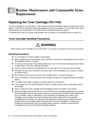 Page 1416 - 1   ROUTINE MAINTENANCE AND CONSUMABLE ITEMS REPLACEMENT
6
Replacing the Toner Cartridge (TN-1700)
The toner cartridge is a consumable. A new replacement toner cartridge contains enough toner to print 
approx. 17,000 A4 or Letter-size single-sided pages at about 5 % coverage. For more information about 
consumables, see Introduction to the Optional and Consumable Items on page A-1.
For details about when to change consumables, see Life Span of Consumable Items on page A-31.
Toner Cartridge Handling...