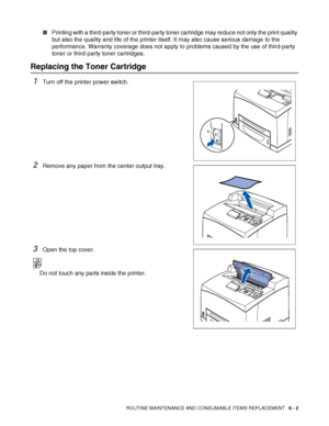 Page 142ROUTINE MAINTENANCE AND CONSUMABLE ITEMS REPLACEMENT   6 - 2
■Printing with a third-party toner or third-party toner cartridge may reduce not only the print quality 
but also the quality and life of the printer itself. It may also cause serious damage to the 
performance. Warranty coverage does not apply to problems caused by the use of third-party 
toner or third-party toner cartridges.
Replacing the Toner Cartridge
1Turn off the printer power switch.
2Remove any paper from the center output tray.
3Open...