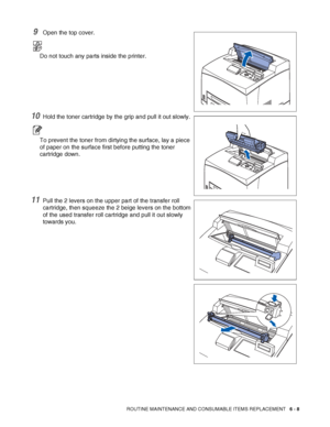 Page 148ROUTINE MAINTENANCE AND CONSUMABLE ITEMS REPLACEMENT   6 - 8
9Open the top cover.
Do not touch any parts inside the printer.
10Hold the toner cartridge by the grip and pull it out slowly.
To prevent the toner from dirtying the surface, lay a piece 
of paper on the surface first before putting the toner 
cartridge down.
11Pull the 2 levers on the upper part of the transfer roll 
cartridge, then squeeze the 2 beige levers on the bottom 
of the used transfer roll cartridge and pull it out slowly 
towards...