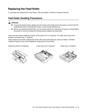 Page 150ROUTINE MAINTENANCE AND CONSUMABLE ITEMS REPLACEMENT   6 - 10
Replacing the Feed Roller
To purchase the replacement Feed Roller, call your dealer or Brother Customer Service.
Feed Roller Handling Precautions
WARNING
■To prevent electric shock, always turn the printer off and disconnect the power cord from the AC 
outlet/socket before cleaning the printer or performing maintenance.
■Before you replace the feed roller, turn the power switch off, unplug the AC power cord and allow 
the printer to cool for...