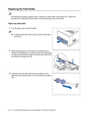 Page 1516 - 11   ROUTINE MAINTENANCE AND CONSUMABLE ITEMS REPLACEMENT
Replacing the Feed Roller
The following procedure explains how to replace the feed roller of the paper tray. Follow this 
procedure for replacing the feed roller of the optional lower tray unit as well.
Paper tray feed roller
1Pull the paper tray out of the printer.
■If replacing the feed roller of tray 2, pull out both tray 1 
and tray 2.
2While pushing down on the shaft of the feed roller as 
shown in the illustration (1), widen the tab of...