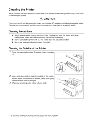 Page 1556 - 15   ROUTINE MAINTENANCE AND CONSUMABLE ITEMS REPLACEMENT
Cleaning the Printer
We recommend that you clean the printer at least once a month to keep it in good working condition and 
to maintain print quality.
Turn the printer off and disconnect the power cord from the AC outlet/socket before cleaning the printer. 
Failure to turn the printer off and disconnect the power cord may result in an electric shock.
Cleaning Precautions
■Never spray anything directly onto the printer. Droplets can enter the...