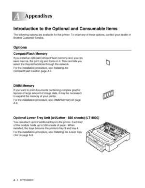 Page 159A - 1   APPENDIXES
A
-
Introduction to the Optional and Consumable Items
The following options are available for this printer. To order any of these options, contact your dealer or 
Brother Customer Service.
Options
CompactFlash Memory
If you install an optional CompactFlash memory card, you can 
save macros, the print log and fonts on it. This card lets you 
select the Reprint functions through the network.
For the installation procedure, see Installing the 
CompactFlash Card on page A-4.
DIMM Memory
If...