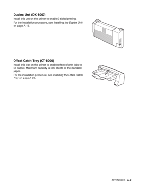 Page 160APPENDIXES   A - 2
Duplex Unit (DX-8000)
Install this unit on the printer to enable 2 sided printing.
For the installation procedure, see Installing the Duplex Unit 
on page A-16.
Offset Catch Tray (CT-8000)
Install this tray on the printer to enable offset of print jobs to 
be output. Maximum capacity is 500 sheets of the standard 
paper.
For the installation procedure, see Installing the Offset Catch 
Tray on page A-20.
 